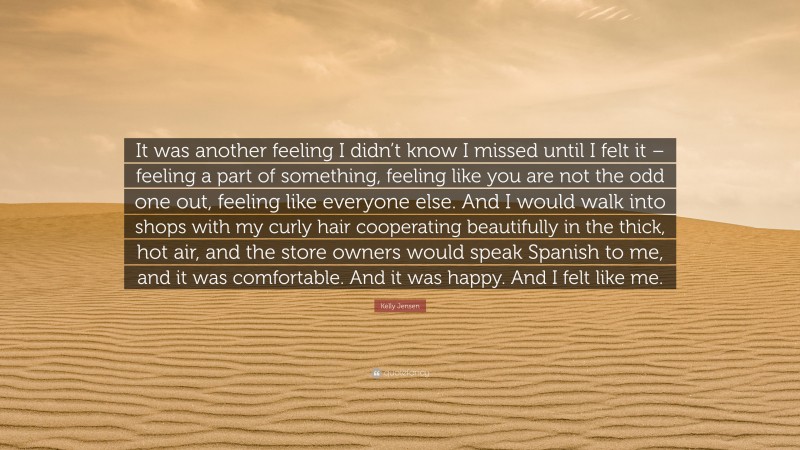 Kelly Jensen Quote: “It was another feeling I didn’t know I missed until I felt it – feeling a part of something, feeling like you are not the odd one out, feeling like everyone else. And I would walk into shops with my curly hair cooperating beautifully in the thick, hot air, and the store owners would speak Spanish to me, and it was comfortable. And it was happy. And I felt like me.”