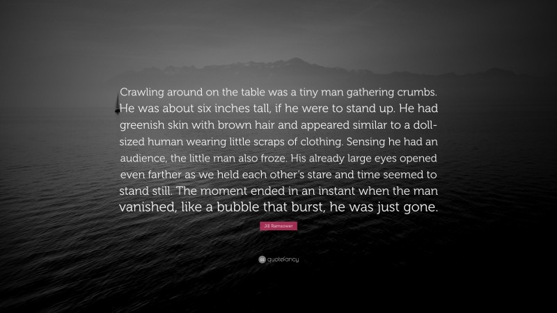 Jill Ramsower Quote: “Crawling around on the table was a tiny man gathering crumbs. He was about six inches tall, if he were to stand up. He had greenish skin with brown hair and appeared similar to a doll-sized human wearing little scraps of clothing. Sensing he had an audience, the little man also froze. His already large eyes opened even farther as we held each other’s stare and time seemed to stand still. The moment ended in an instant when the man vanished, like a bubble that burst, he was just gone.”