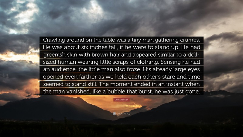 Jill Ramsower Quote: “Crawling around on the table was a tiny man gathering crumbs. He was about six inches tall, if he were to stand up. He had greenish skin with brown hair and appeared similar to a doll-sized human wearing little scraps of clothing. Sensing he had an audience, the little man also froze. His already large eyes opened even farther as we held each other’s stare and time seemed to stand still. The moment ended in an instant when the man vanished, like a bubble that burst, he was just gone.”