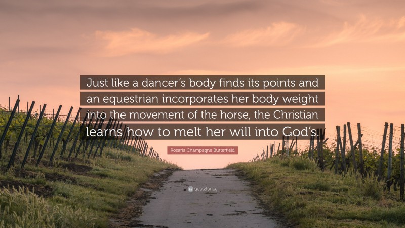 Rosaria Champagne Butterfield Quote: “Just like a dancer’s body finds its points and an equestrian incorporates her body weight into the movement of the horse, the Christian learns how to melt her will into God’s.”