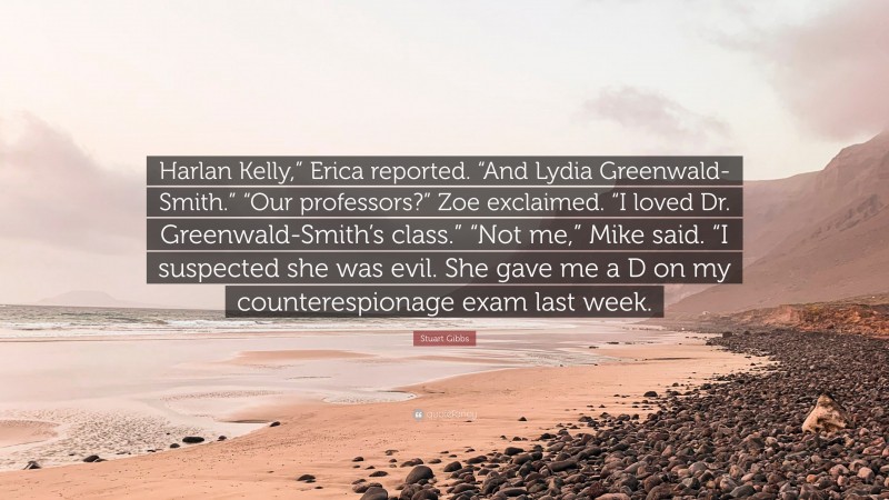 Stuart Gibbs Quote: “Harlan Kelly,” Erica reported. “And Lydia Greenwald-Smith.” “Our professors?” Zoe exclaimed. “I loved Dr. Greenwald-Smith’s class.” “Not me,” Mike said. “I suspected she was evil. She gave me a D on my counterespionage exam last week.”