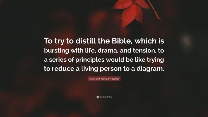 Abraham Joshua Heschel Quote: “To try to distill the Bible, which is bursting with life, drama, and tension, to a series of principles would be like trying to reduce a living person to a diagram.”