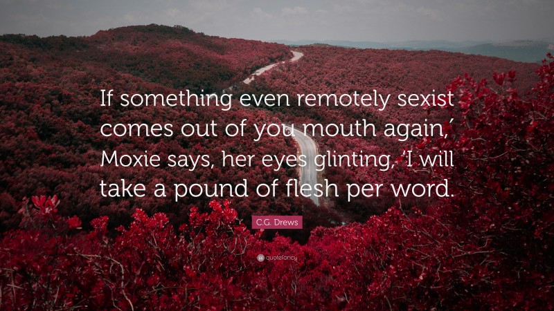 C.G. Drews Quote: “If something even remotely sexist comes out of you mouth again,′ Moxie says, her eyes glinting, ‘I will take a pound of flesh per word.”