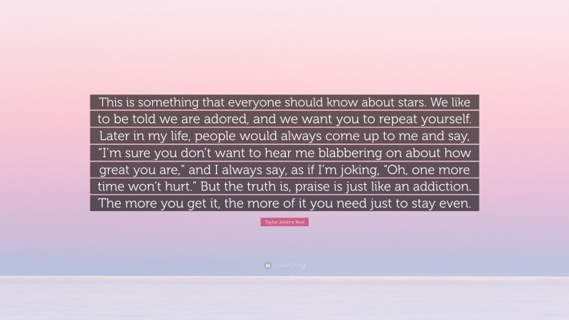 Taylor Jenkins Reid Quote: “This is something that everyone should know about stars. We like to be told we are adored, and we want you to repeat yourself. Later in my life, people would always come up to me and say, “I’m sure you don’t want to hear me blabbering on about how great you are,” and I always say, as if I’m joking, “Oh, one more time won’t hurt.” But the truth is, praise is just like an addiction. The more you get it, the more of it you need just to stay even.”