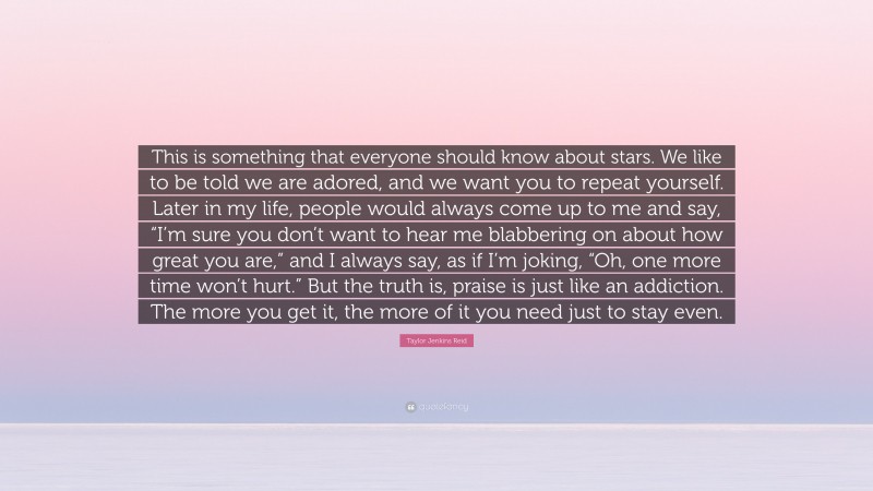 Taylor Jenkins Reid Quote: “This is something that everyone should know about stars. We like to be told we are adored, and we want you to repeat yourself. Later in my life, people would always come up to me and say, “I’m sure you don’t want to hear me blabbering on about how great you are,” and I always say, as if I’m joking, “Oh, one more time won’t hurt.” But the truth is, praise is just like an addiction. The more you get it, the more of it you need just to stay even.”