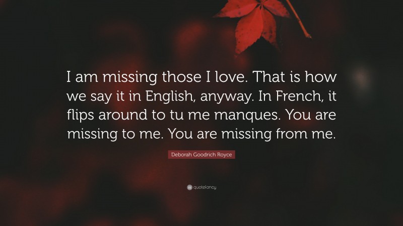 Deborah Goodrich Royce Quote: “I am missing those I love. That is how we say it in English, anyway. In French, it flips around to tu me manques. You are missing to me. You are missing from me.”