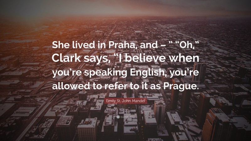 Emily St. John Mandel Quote: “She lived in Praha, and – ” “Oh,” Clark says, “I believe when you’re speaking English, you’re allowed to refer to it as Prague.”