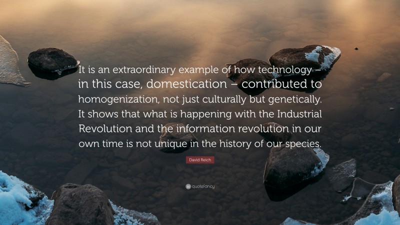 David Reich Quote: “It is an extraordinary example of how technology – in this case, domestication – contributed to homogenization, not just culturally but genetically. It shows that what is happening with the Industrial Revolution and the information revolution in our own time is not unique in the history of our species.”