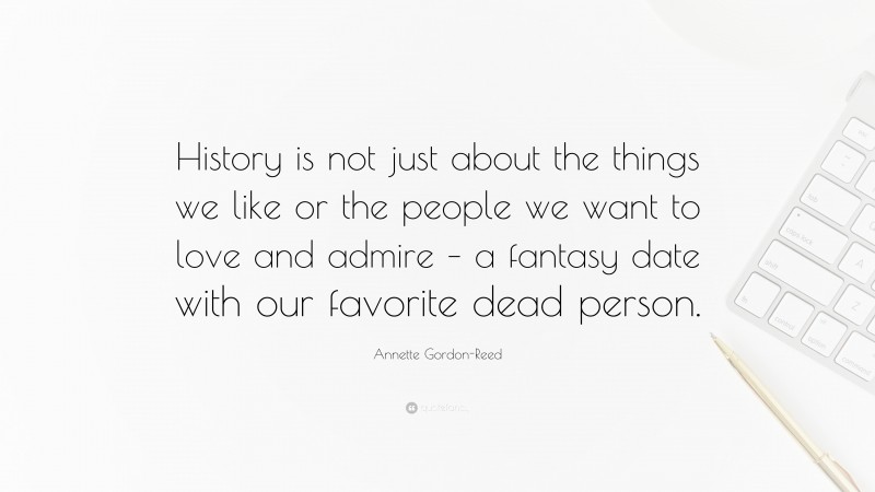 Annette Gordon-Reed Quote: “History is not just about the things we like or the people we want to love and admire – a fantasy date with our favorite dead person.”