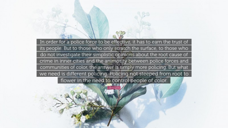 Ijeoma Oluo Quote: “In order for a police force to be effective, it has to earn the trust of its people. But to those who only scratch the surface, to those who do not investigate their simplistic opinions about the root cause of crime in inner cities and the animosity between police forces and communities of color, the answer is simply more policing. But what we need is different policing. Policing not steeped from root to flower in the need to control people of color.”