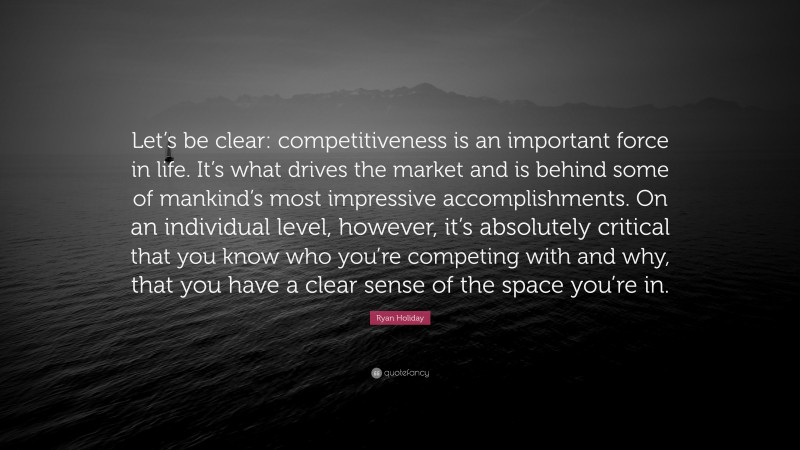 Ryan Holiday Quote: “Let’s be clear: competitiveness is an important force in life. It’s what drives the market and is behind some of mankind’s most impressive accomplishments. On an individual level, however, it’s absolutely critical that you know who you’re competing with and why, that you have a clear sense of the space you’re in.”