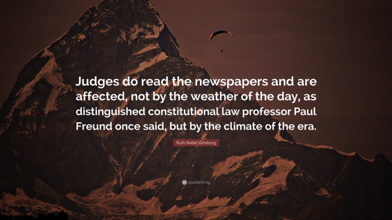 Ruth Bader Ginsburg Quote: “Judges do read the newspapers and are affected, not by the weather of the day, as distinguished constitutional law professor Paul Freund once said, but by the climate of the era.”