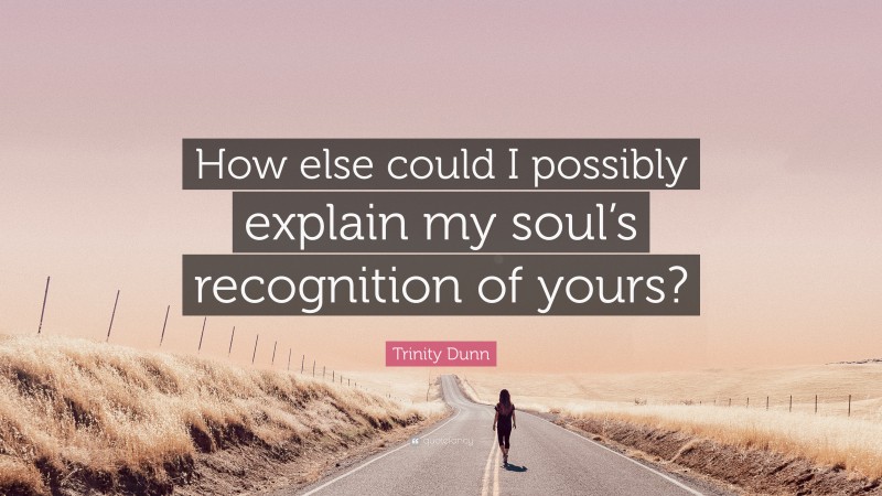 Trinity Dunn Quote: “How else could I possibly explain my soul’s recognition of yours?”