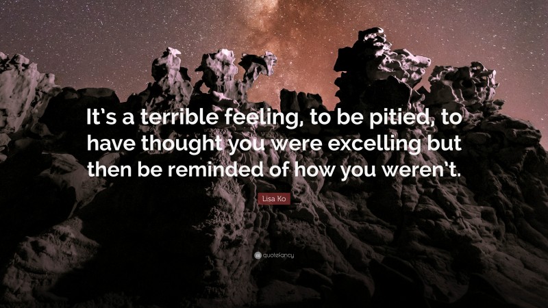 Lisa Ko Quote: “It’s a terrible feeling, to be pitied, to have thought you were excelling but then be reminded of how you weren’t.”