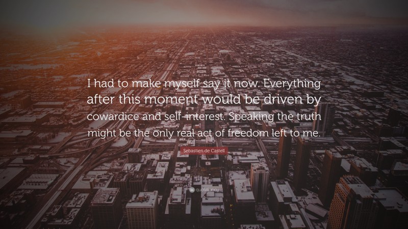 Sebastien de Castell Quote: “I had to make myself say it now. Everything after this moment would be driven by cowardice and self-interest. Speaking the truth might be the only real act of freedom left to me.”