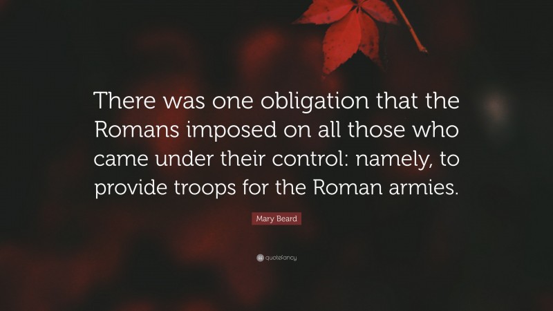 Mary Beard Quote: “There was one obligation that the Romans imposed on all those who came under their control: namely, to provide troops for the Roman armies.”