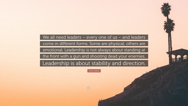 Owen Baillie Quote: “We all need leaders – every one of us – and leaders come in different forms. Some are physical; others are emotional. Leadership is not always about standing at the front with a gun and shooting dead your enemies. Leadership is about stability and direction.”