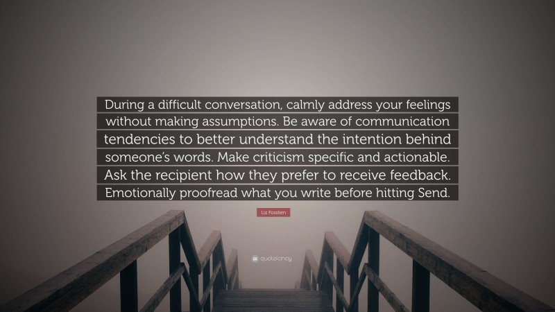 Liz Fosslien Quote: “During a difficult conversation, calmly address your feelings without making assumptions. Be aware of communication tendencies to better understand the intention behind someone’s words. Make criticism specific and actionable. Ask the recipient how they prefer to receive feedback. Emotionally proofread what you write before hitting Send.”