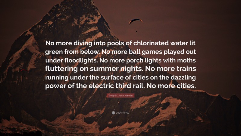 Emily St. John Mandel Quote: “No more diving into pools of chlorinated water lit green from below. No more ball games played out under floodlights. No more porch lights with moths fluttering on summer nights. No more trains running under the surface of cities on the dazzling power of the electric third rail. No more cities.”