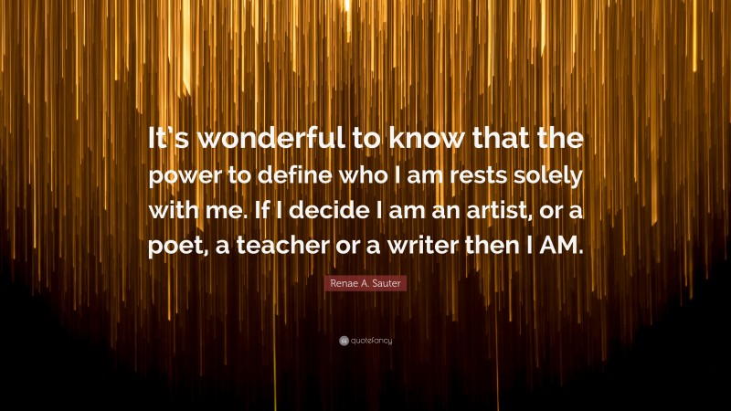 Renae A. Sauter Quote: “It’s wonderful to know that the power to define who I am rests solely with me. If I decide I am an artist, or a poet, a teacher or a writer then I AM.”