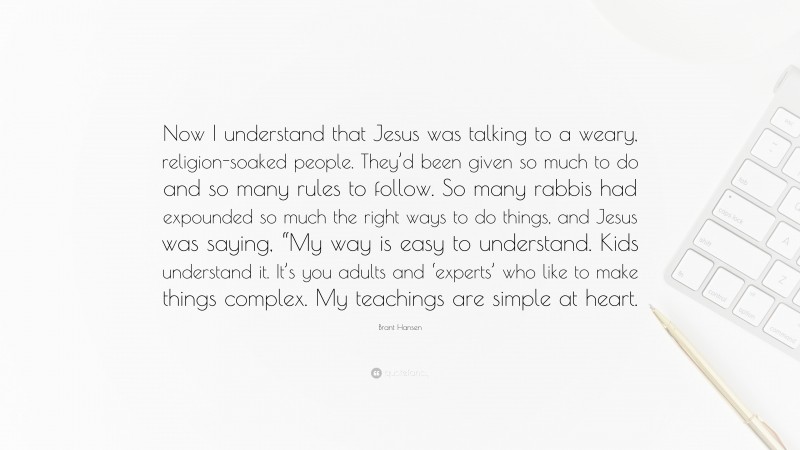 Brant Hansen Quote: “Now I understand that Jesus was talking to a weary, religion-soaked people. They’d been given so much to do and so many rules to follow. So many rabbis had expounded so much the right ways to do things, and Jesus was saying, “My way is easy to understand. Kids understand it. It’s you adults and ‘experts’ who like to make things complex. My teachings are simple at heart.”