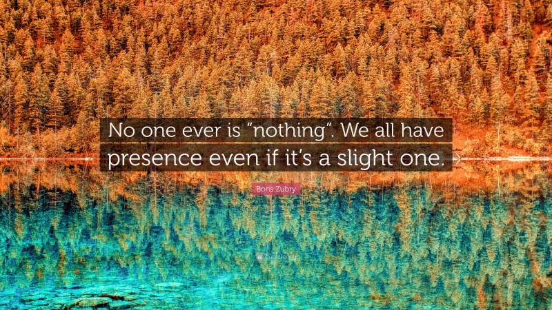 Boris Zubry Quote: “No one ever is “nothing”. We all have presence even if it’s a slight one.”