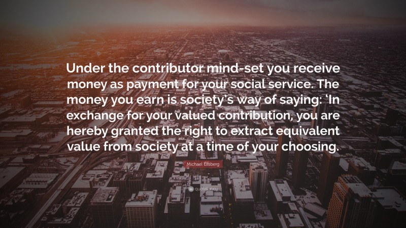 Michael Ellsberg Quote: “Under the contributor mind-set you receive money as payment for your social service. The money you earn is society’s way of saying: ‘In exchange for your valued contribution, you are hereby granted the right to extract equivalent value from society at a time of your choosing.”