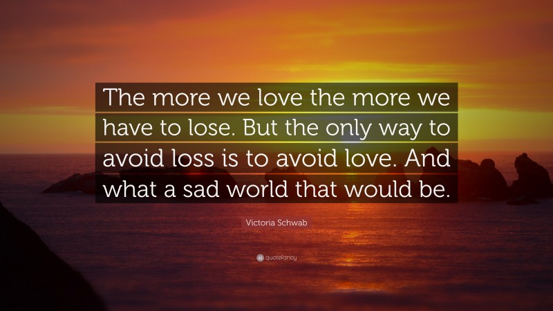 Victoria Schwab Quote: “The more we love the more we have to lose. But the only way to avoid loss is to avoid love. And what a sad world that would be.”