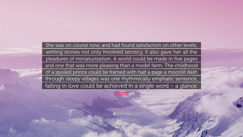 Ian McEwan Quote: “She was on course now, and had found satisfaction on other levels; writing stories not only involved secrecy, it also gave her all the pleadures of miniaturization. A world could be made in five pages and one that was more pleasing than a model farm. The childhood of a spoiled prince could be framed with half a page a moonlit dash through sleepy villages was one rhythmically emphatic sentence, falling in love could be achieved in a single word – a glance.”