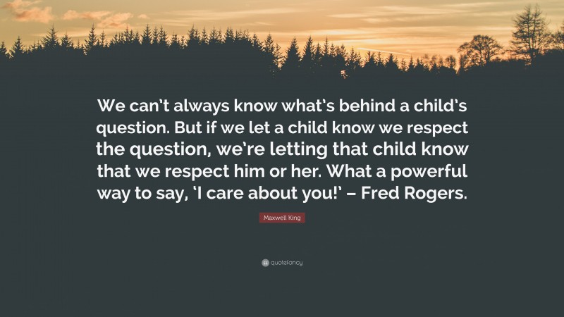 Maxwell King Quote: “We can’t always know what’s behind a child’s question. But if we let a child know we respect the question, we’re letting that child know that we respect him or her. What a powerful way to say, ‘I care about you!’ – Fred Rogers.”
