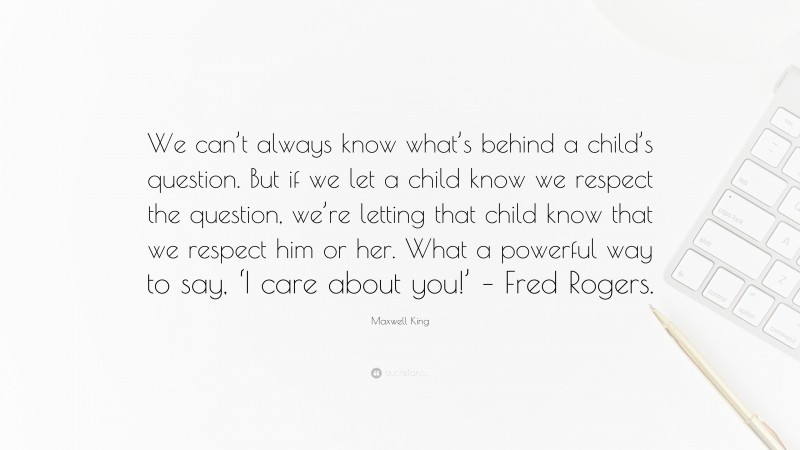 Maxwell King Quote: “We can’t always know what’s behind a child’s question. But if we let a child know we respect the question, we’re letting that child know that we respect him or her. What a powerful way to say, ‘I care about you!’ – Fred Rogers.”