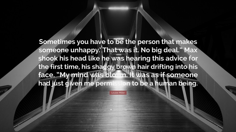 Louise Miller Quote: “Sometimes you have to be the person that makes someone unhappy.’ That was it. No big deal.” Max shook his head like he was hearing this advice for the first time, his shaggy brown hair drifting into his face. “My mind was blown. It was as if someone had just given me permission to be a human being.”