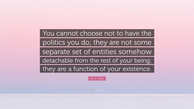 Iain M. Banks Quote: “You cannot choose not to have the politics you do; they are not some separate set of entities somehow detachable from the rest of your being; they are a function of your existence.”