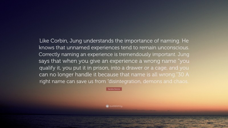 Sandra Dennis Quote: “Like Corbin, Jung understands the importance of naming. He knows that unnamed experiences tend to remain unconscious. Correctly naming an experience is tremendously important. Jung says that when you give an experience a wrong name “you qualify it, you put it in prison, into a drawer or a cage, and you can no longer handle it because that name is all wrong.”30 A right name can save us from “disintegration, demons and chaos.”