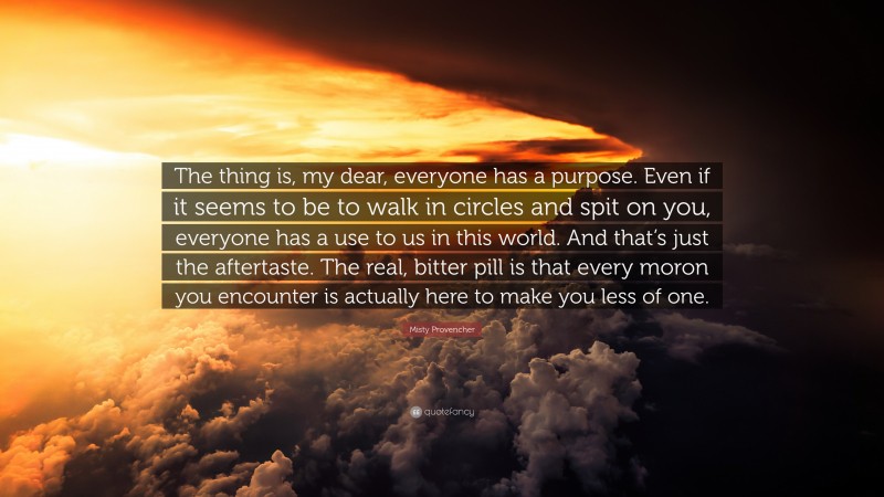 Misty Provencher Quote: “The thing is, my dear, everyone has a purpose. Even if it seems to be to walk in circles and spit on you, everyone has a use to us in this world. And that’s just the aftertaste. The real, bitter pill is that every moron you encounter is actually here to make you less of one.”