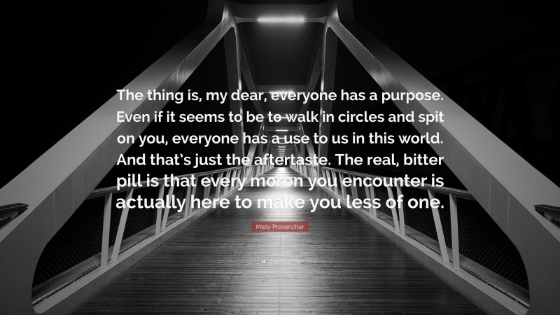 Misty Provencher Quote: “The thing is, my dear, everyone has a purpose. Even if it seems to be to walk in circles and spit on you, everyone has a use to us in this world. And that’s just the aftertaste. The real, bitter pill is that every moron you encounter is actually here to make you less of one.”