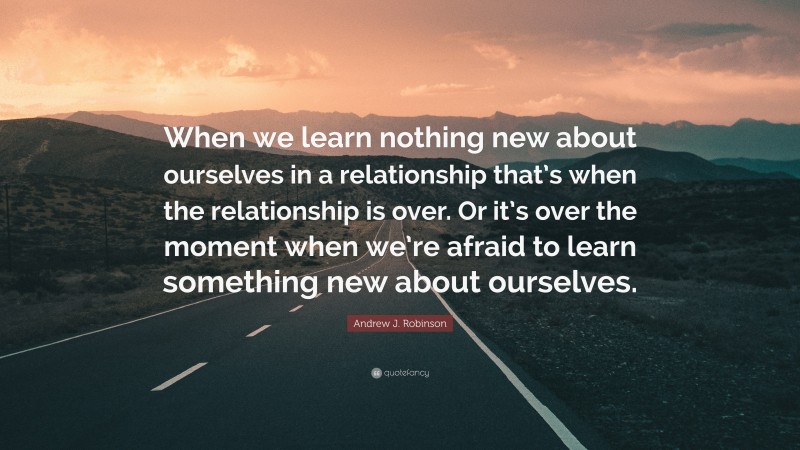 Andrew J. Robinson Quote: “When we learn nothing new about ourselves in a relationship that’s when the relationship is over. Or it’s over the moment when we’re afraid to learn something new about ourselves.”