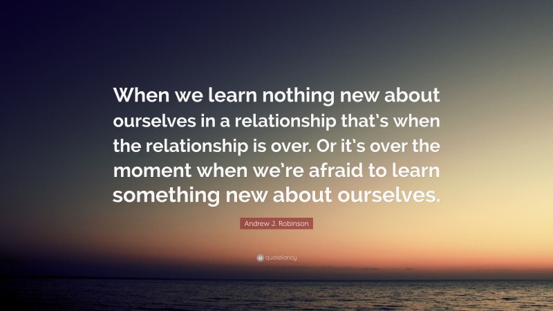 Andrew J. Robinson Quote: “When we learn nothing new about ourselves in a relationship that’s when the relationship is over. Or it’s over the moment when we’re afraid to learn something new about ourselves.”