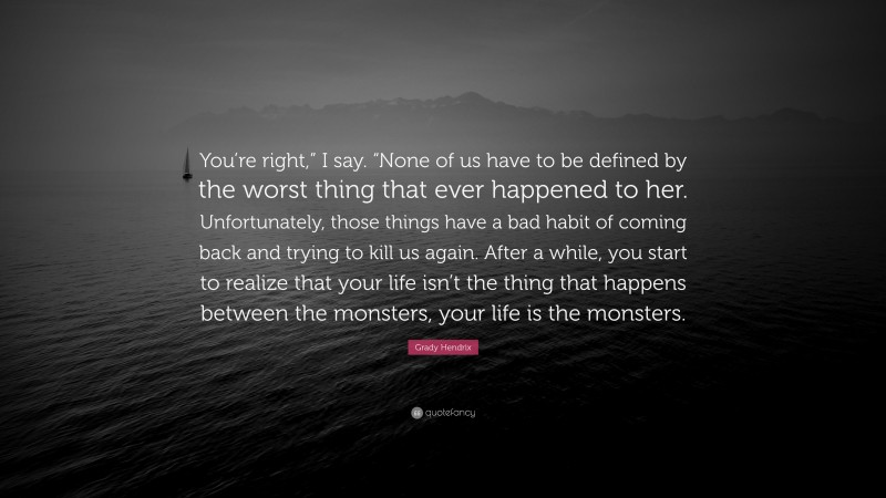 Grady Hendrix Quote: “You’re right,” I say. “None of us have to be defined by the worst thing that ever happened to her. Unfortunately, those things have a bad habit of coming back and trying to kill us again. After a while, you start to realize that your life isn’t the thing that happens between the monsters, your life is the monsters.”