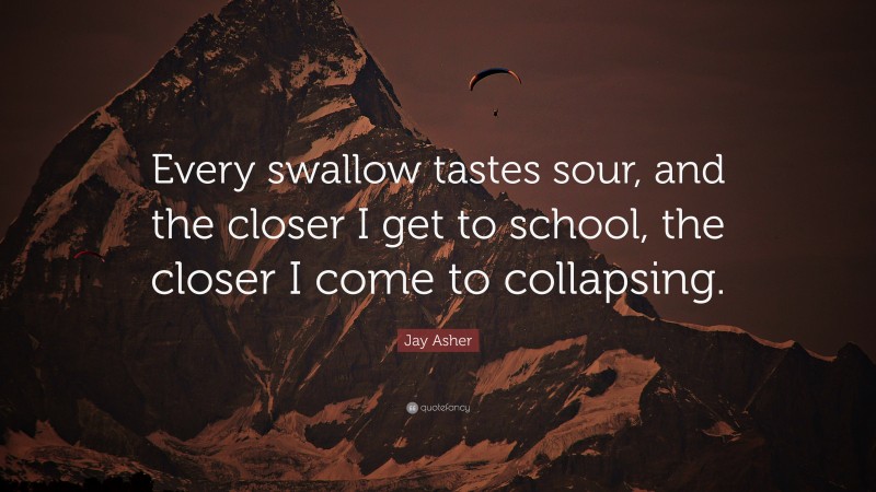 Jay Asher Quote: “Every swallow tastes sour, and the closer I get to school, the closer I come to collapsing.”