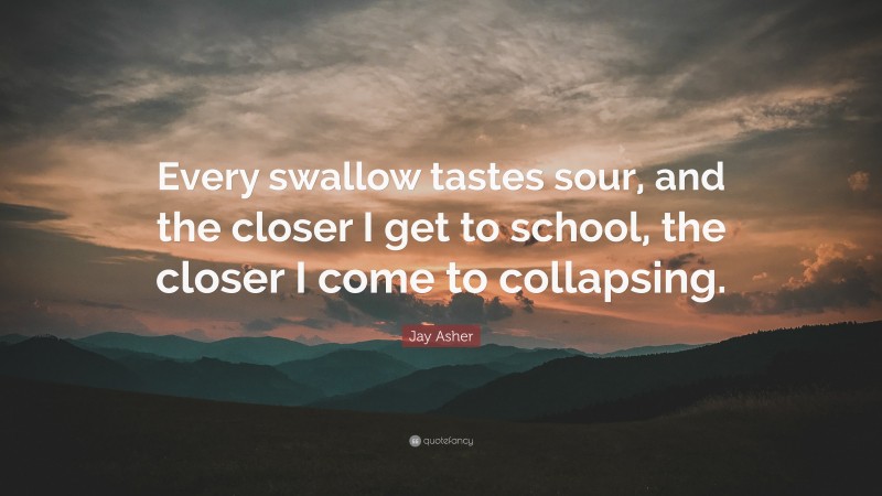 Jay Asher Quote: “Every swallow tastes sour, and the closer I get to school, the closer I come to collapsing.”