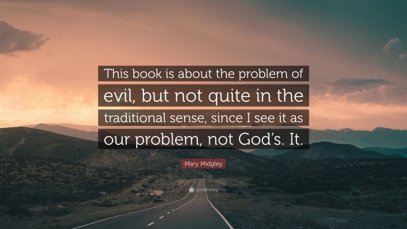 Mary Midgley Quote: “This book is about the problem of evil, but not quite in the traditional sense, since I see it as our problem, not God’s. It.”