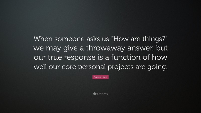 Susan Cain Quote: “When someone asks us “How are things?” we may give a throwaway answer, but our true response is a function of how well our core personal projects are going.”