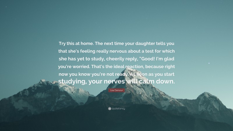 Lisa Damour Quote: “Try this at home. The next time your daughter tells you that she’s feeling really nervous about a test for which she has yet to study, cheerily reply, “Good! I’m glad you’re worried. That’s the ideal reaction, because right now you know you’re not ready. As soon as you start studying, your nerves will calm down.”
