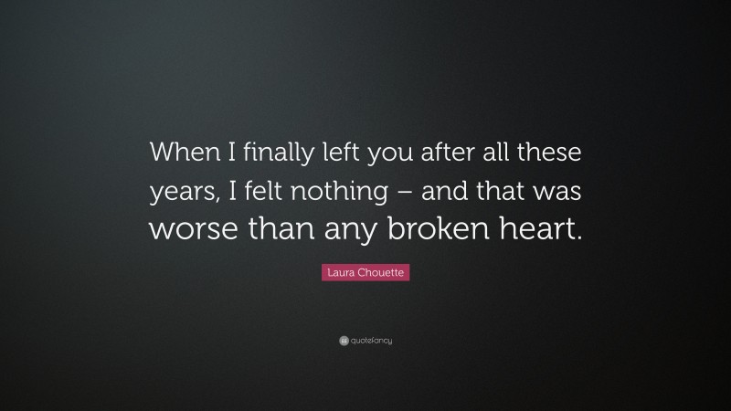 Laura Chouette Quote: “When I finally left you after all these years, I felt nothing – and that was worse than any broken heart.”