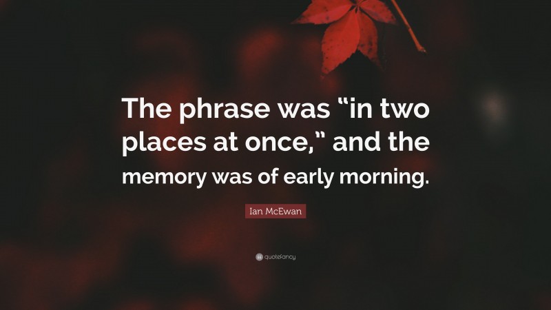 Ian McEwan Quote: “The phrase was “in two places at once,” and the memory was of early morning.”