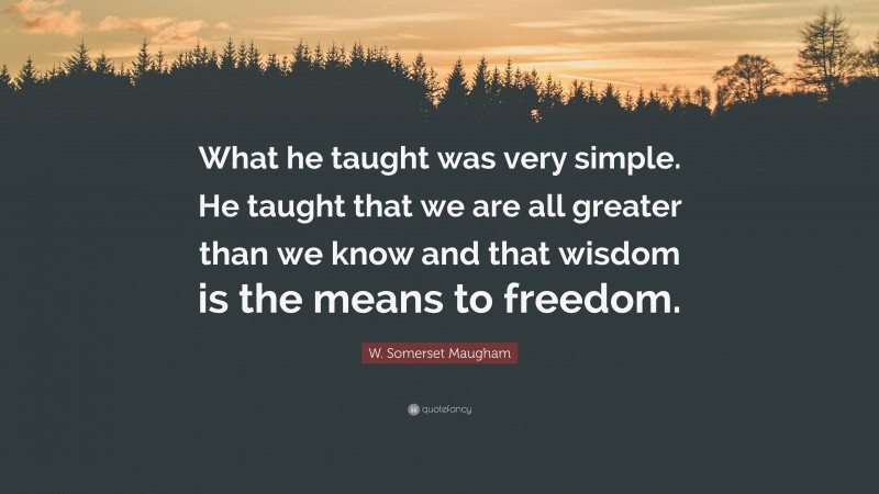 W. Somerset Maugham Quote: “What he taught was very simple. He taught that we are all greater than we know and that wisdom is the means to freedom.”