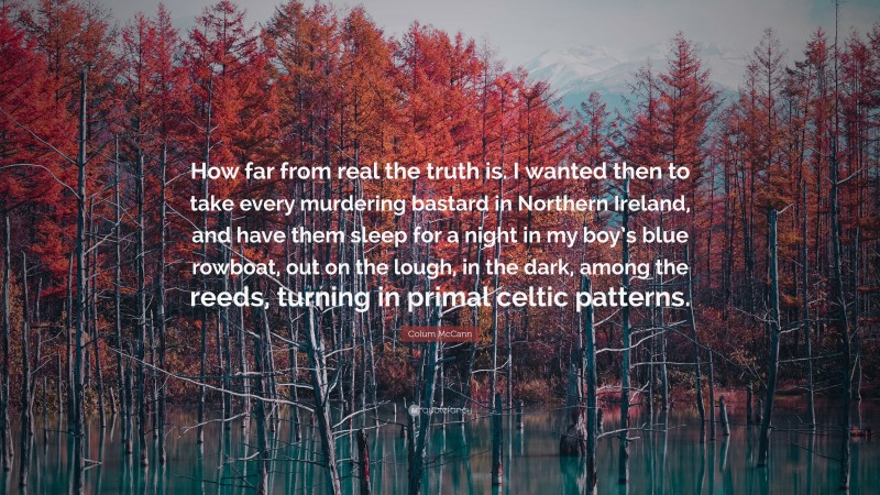 Colum McCann Quote: “How far from real the truth is. I wanted then to take every murdering bastard in Northern Ireland, and have them sleep for a night in my boy’s blue rowboat, out on the lough, in the dark, among the reeds, turning in primal celtic patterns.”