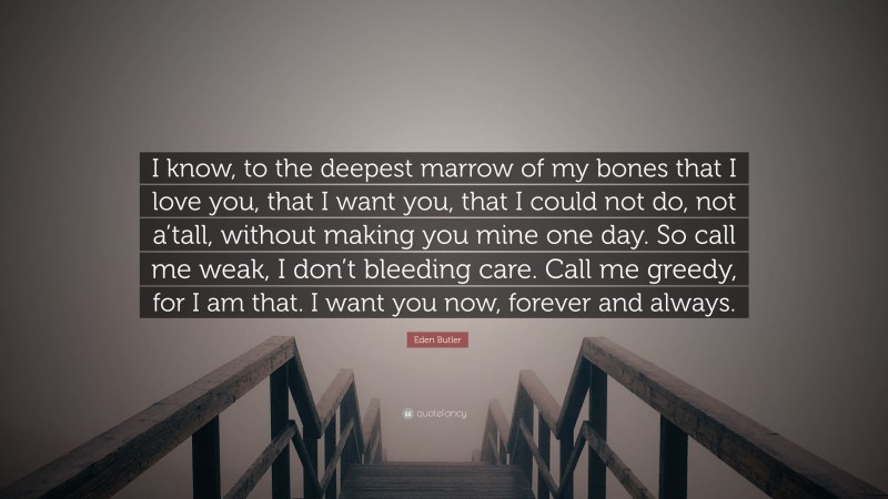 Eden Butler Quote: “I know, to the deepest marrow of my bones that I love you, that I want you, that I could not do, not a’tall, without making you mine one day. So call me weak, I don’t bleeding care. Call me greedy, for I am that. I want you now, forever and always.”