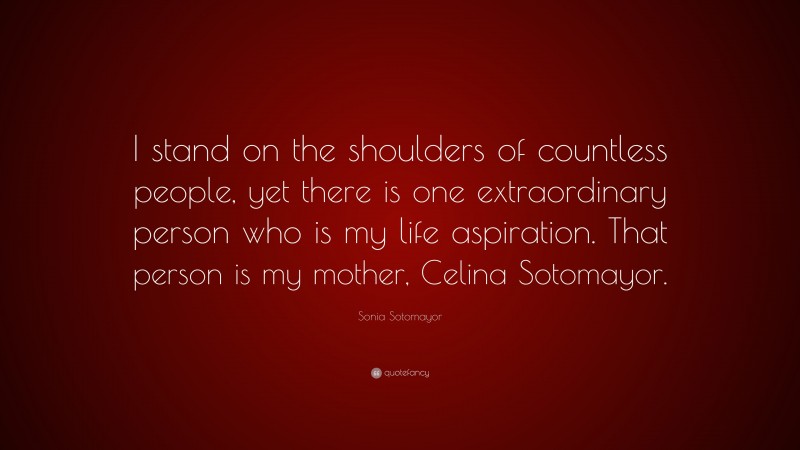 Sonia Sotomayor Quote: “I stand on the shoulders of countless people, yet there is one extraordinary person who is my life aspiration. That person is my mother, Celina Sotomayor.”